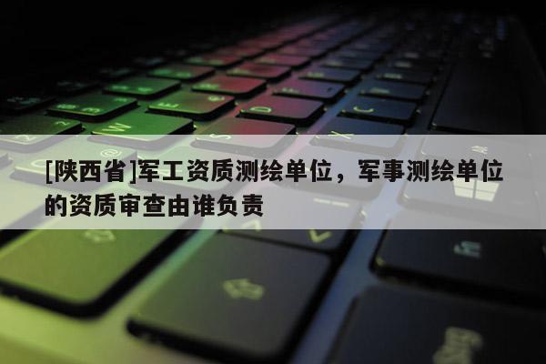 [陕西省]军工资质测绘单位，军事测绘单位的资质审查由谁负责