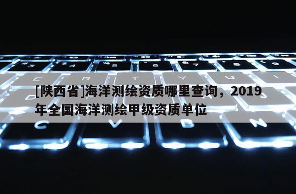 [陕西省]海洋测绘资质哪里查询，2019年全国海洋测绘甲级资质单位
