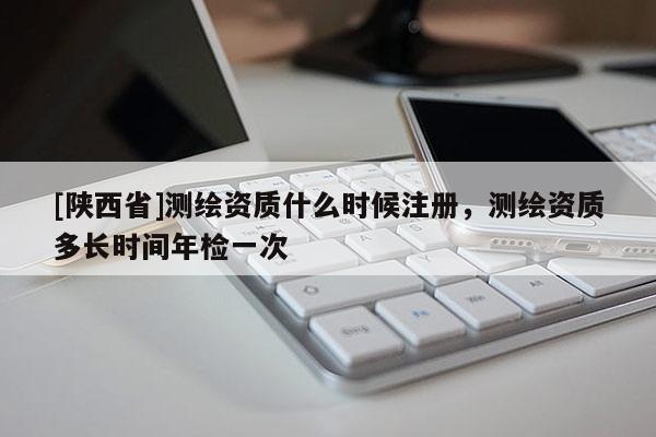 [陕西省]测绘资质什么时候注册，测绘资质多长时间年检一次