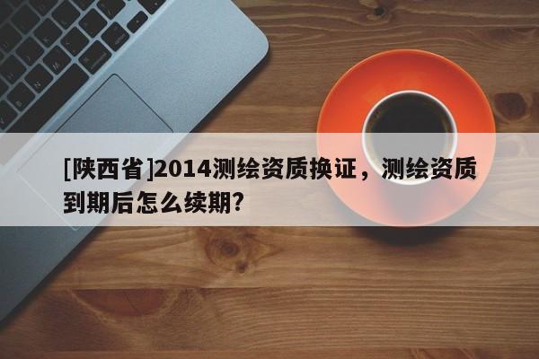 [陕西省]2014测绘资质换证，测绘资质到期后怎么续期?