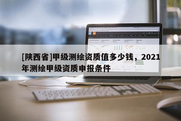 [陕西省]甲级测绘资质值多少钱，2021年测绘甲级资质申报条件