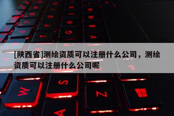 [陕西省]测绘资质可以注册什么公司，测绘资质可以注册什么公司呢