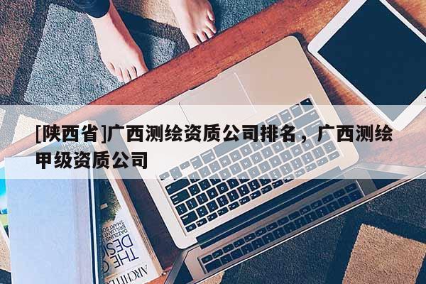 [陕西省]广西测绘资质公司排名，广西测绘甲级资质公司