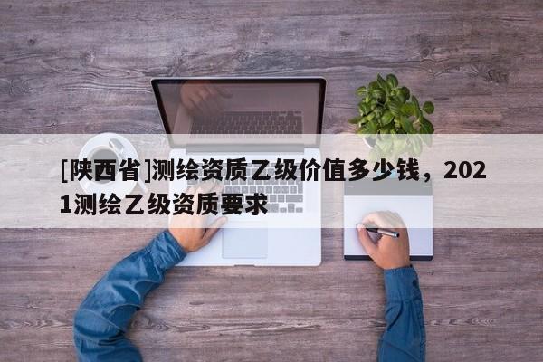 [陕西省]测绘资质乙级价值多少钱，2021测绘乙级资质要求