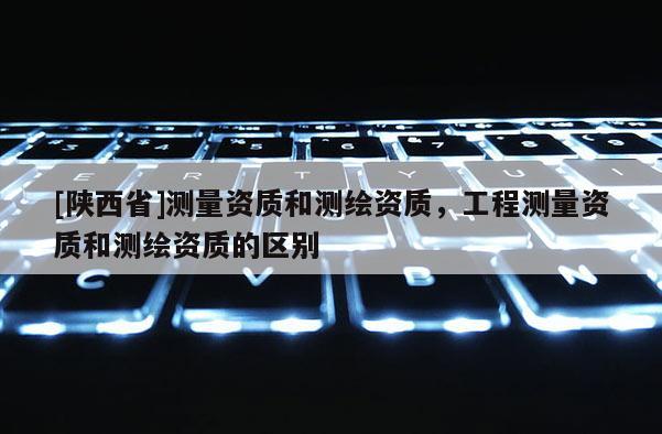 [陕西省]测量资质和测绘资质，工程测量资质和测绘资质的区别