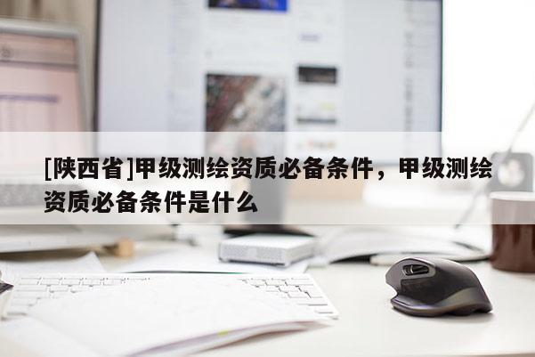[陕西省]甲级测绘资质必备条件，甲级测绘资质必备条件是什么