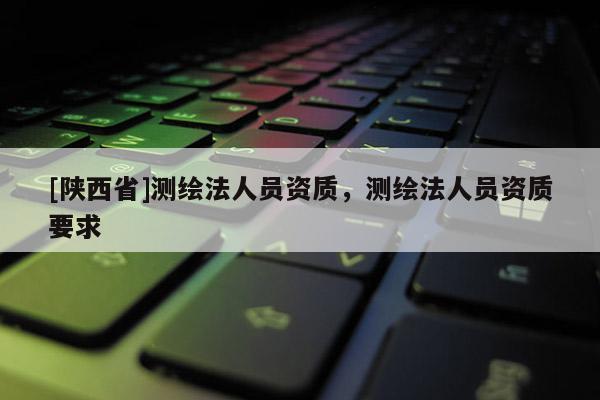 [陕西省]测绘法人员资质，测绘法人员资质要求