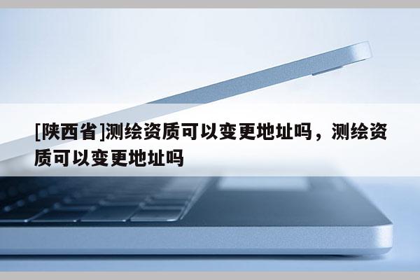 [陕西省]测绘资质可以变更地址吗，测绘资质可以变更地址吗