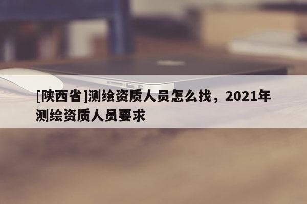 [陕西省]测绘资质人员怎么找，2021年测绘资质人员要求