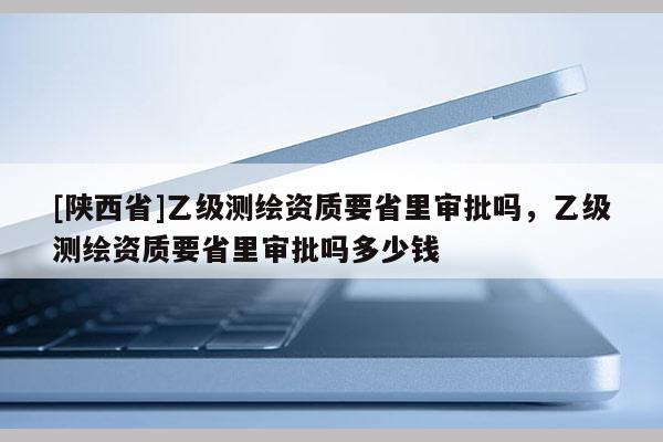 [陕西省]乙级测绘资质要省里审批吗，乙级测绘资质要省里审批吗多少钱