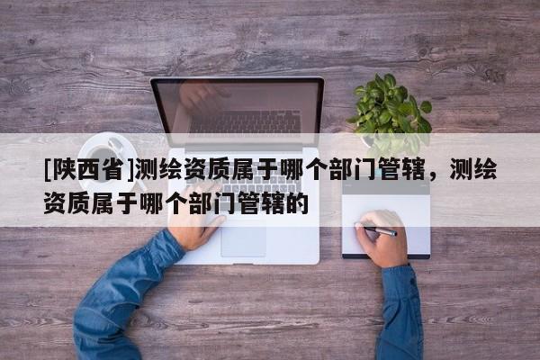 [陕西省]测绘资质属于哪个部门管辖，测绘资质属于哪个部门管辖的