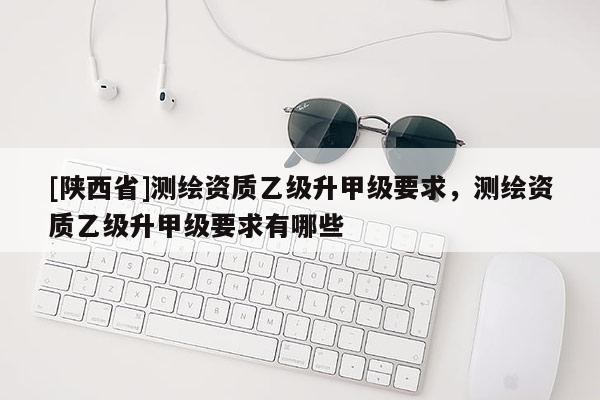 [陕西省]测绘资质乙级升甲级要求，测绘资质乙级升甲级要求有哪些