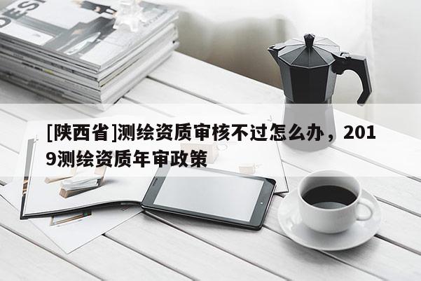 [陕西省]测绘资质审核不过怎么办，2019测绘资质年审政策