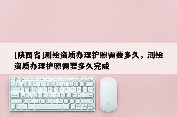 [陕西省]测绘资质办理护照需要多久，测绘资质办理护照需要多久完成