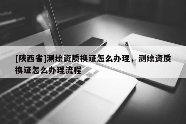 [陕西省]测绘资质换证怎么办理，测绘资质换证怎么办理流程