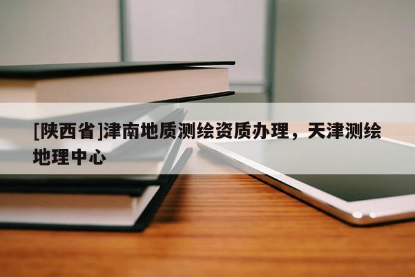 [陕西省]津南地质测绘资质办理，天津测绘地理中心