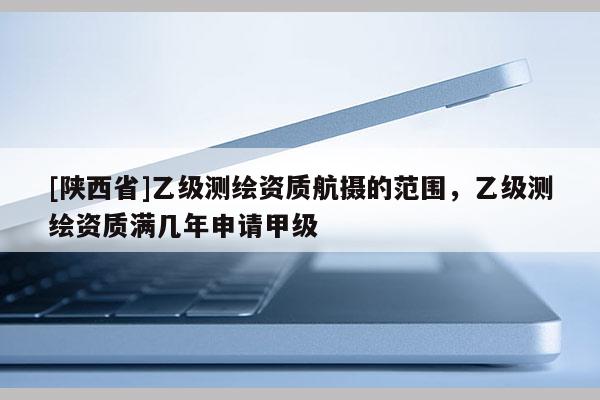 [陕西省]乙级测绘资质航摄的范围，乙级测绘资质满几年申请甲级