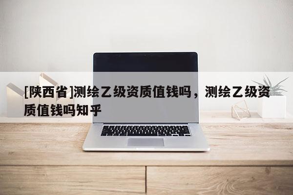[陕西省]测绘乙级资质值钱吗，测绘乙级资质值钱吗知乎