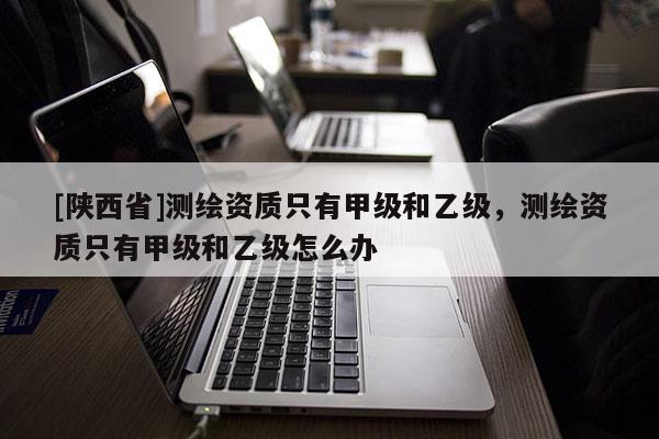 [陕西省]测绘资质只有甲级和乙级，测绘资质只有甲级和乙级怎么办