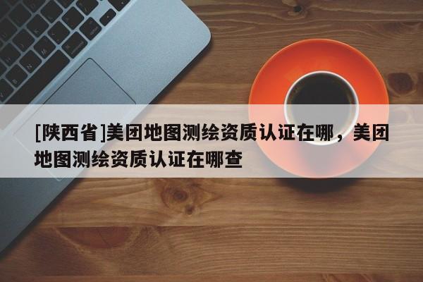 [陕西省]美团地图测绘资质认证在哪，美团地图测绘资质认证在哪查