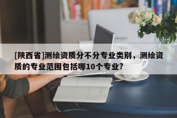 [陕西省]测绘资质分不分专业类别，测绘资质的专业范围包括哪10个专业?