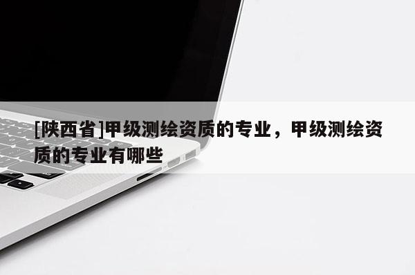 [陕西省]甲级测绘资质的专业，甲级测绘资质的专业有哪些