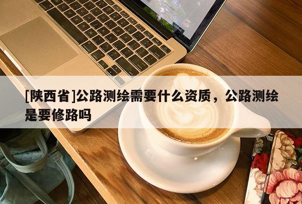 [陕西省]公路测绘需要什么资质，公路测绘是要修路吗