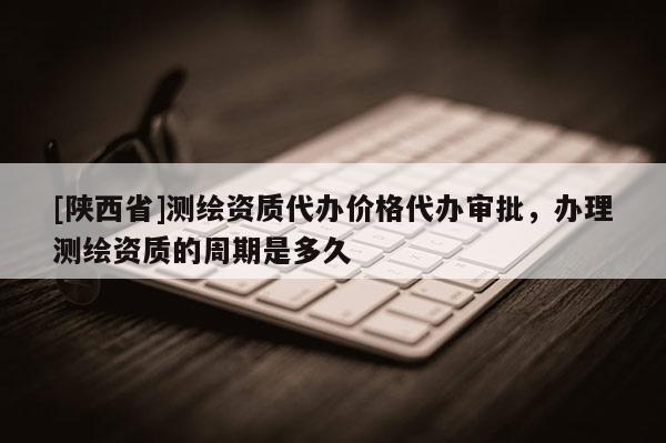 [陕西省]测绘资质代办价格代办审批，办理测绘资质的周期是多久