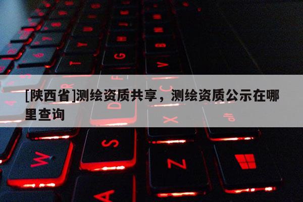 [陕西省]测绘资质共享，测绘资质公示在哪里查询