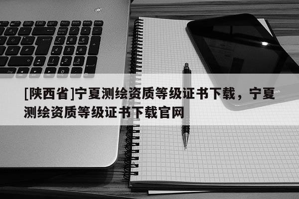 [陕西省]宁夏测绘资质等级证书下载，宁夏测绘资质等级证书下载官网
