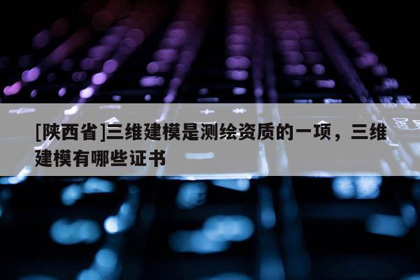 [陕西省]三维建模是测绘资质的一项，三维建模有哪些证书