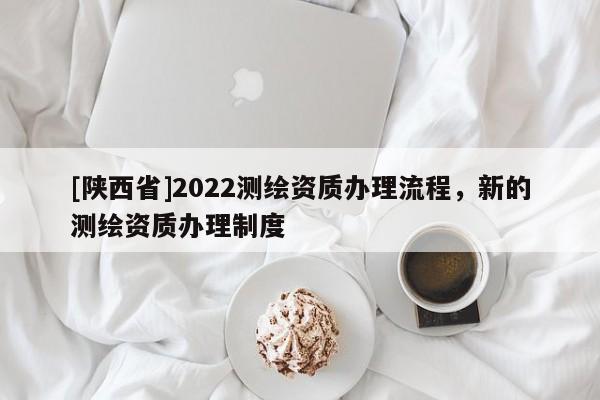 [陕西省]2022测绘资质办理流程，新的测绘资质办理制度