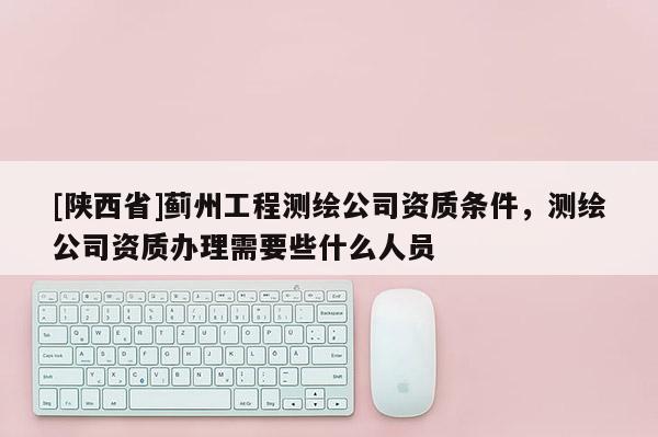 [陕西省]蓟州工程测绘公司资质条件，测绘公司资质办理需要些什么人员