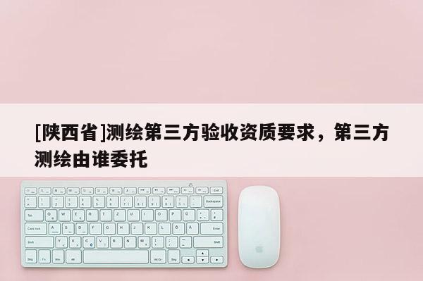 [陕西省]测绘第三方验收资质要求，第三方测绘由谁委托