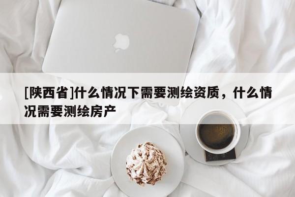 [陕西省]什么情况下需要测绘资质，什么情况需要测绘房产