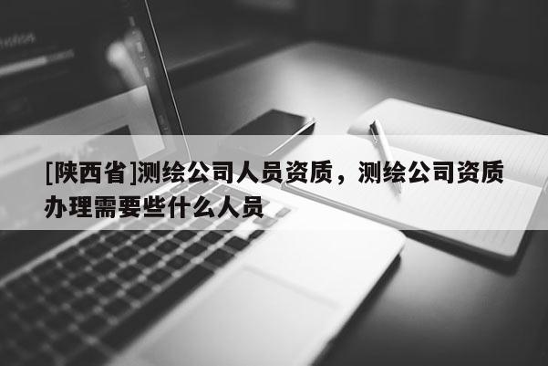 [陕西省]测绘公司人员资质，测绘公司资质办理需要些什么人员