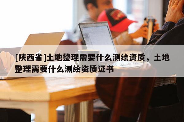 [陕西省]土地整理需要什么测绘资质，土地整理需要什么测绘资质证书