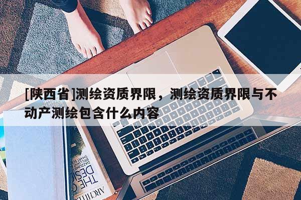 [陕西省]测绘资质界限，测绘资质界限与不动产测绘包含什么内容