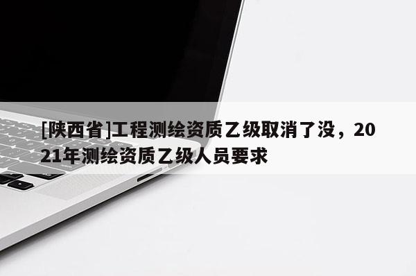 [陕西省]工程测绘资质乙级取消了没，2021年测绘资质乙级人员要求