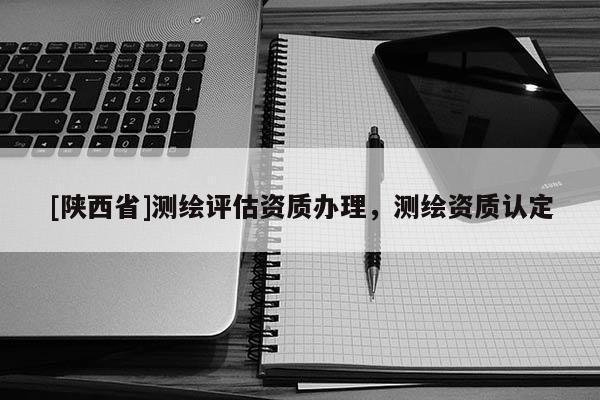 [陕西省]测绘评估资质办理，测绘资质认定