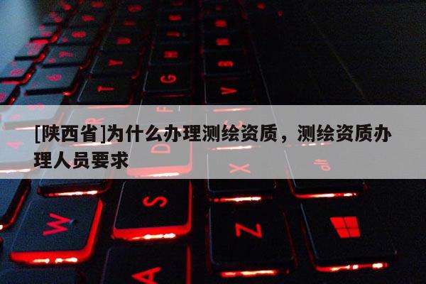 [陕西省]为什么办理测绘资质，测绘资质办理人员要求