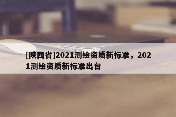 [陕西省]2021测绘资质新标准，2021测绘资质新标准出台