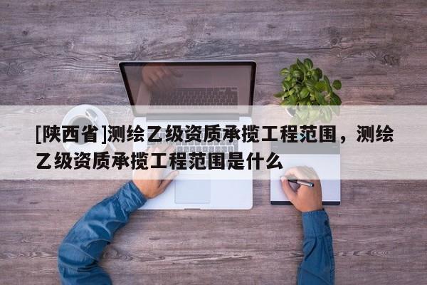 [陕西省]测绘乙级资质承揽工程范围，测绘乙级资质承揽工程范围是什么