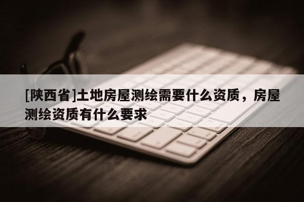 [陕西省]土地房屋测绘需要什么资质，房屋测绘资质有什么要求