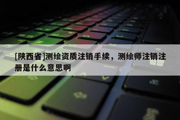 [陕西省]测绘资质注销手续，测绘师注销注册是什么意思啊