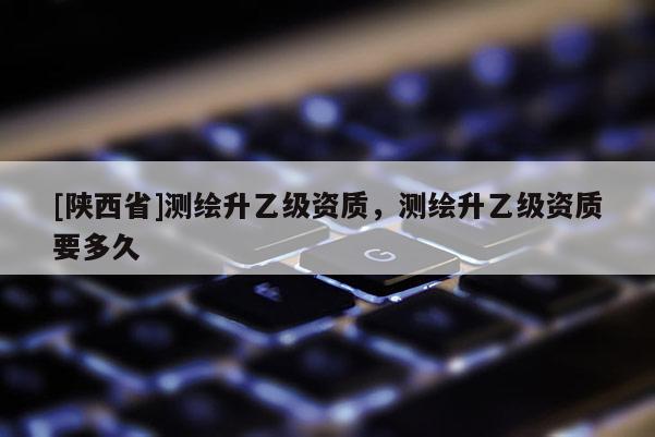 [陕西省]测绘升乙级资质，测绘升乙级资质要多久