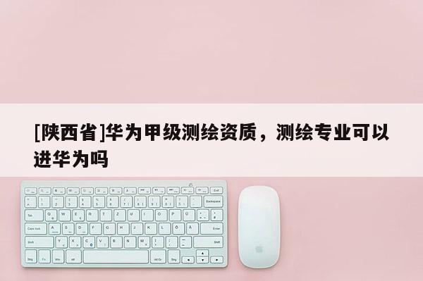 [陕西省]华为甲级测绘资质，测绘专业可以进华为吗