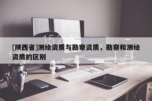 [陕西省]测绘资质与勘察资质，勘察和测绘资质的区别