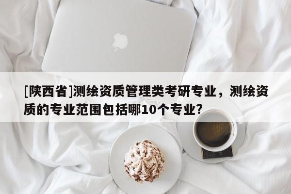 [陕西省]测绘资质管理类考研专业，测绘资质的专业范围包括哪10个专业?