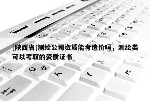 [陕西省]测绘公司资质能考造价吗，测绘类可以考取的资质证书